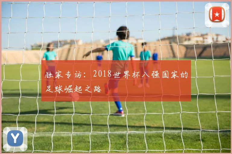 独家专访：2018世界杯八强国家的足球崛起之路