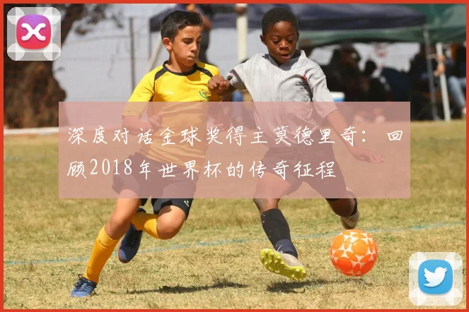深度对话金球奖得主莫德里奇：回顾2018年世界杯的传奇征程