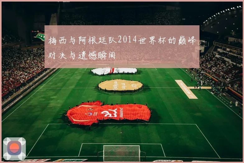 梅西与阿根廷队2014世界杯的巅峰对决与遗憾瞬间